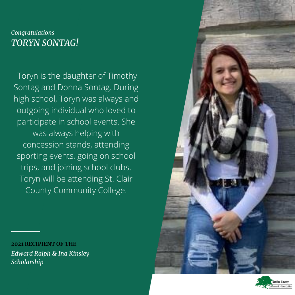 Congratulations Toryn Sontag! Toryn is the daughter of Timothy Sontag and Donna Sontag. During high school, Toryn was always an outgoing individual who loved to participate in school events. She was always helping with concession stands, attending sporting events, going on school trips and joining school clubs. Toyrn will be attending St. Clair County Community College. 2021 recipient of the Edward Ralph & Ina Kinsley Scholarship; image of a smiling young woman leaning up against a log cabin